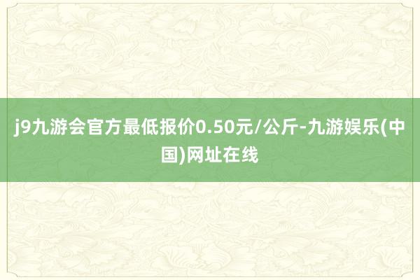 j9九游会官方最低报价0.50元/公斤-九游娱乐(中国)网址在线