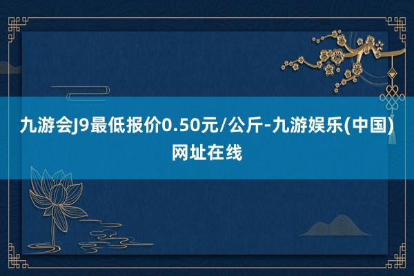 九游会J9最低报价0.50元/公斤-九游娱乐(中国)网址在线