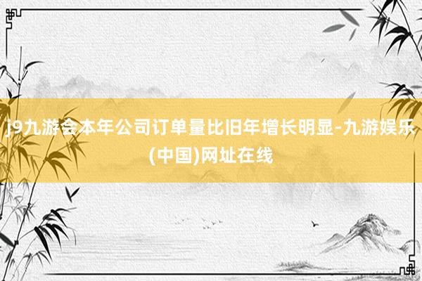 j9九游会本年公司订单量比旧年增长明显-九游娱乐(中国)网址在线