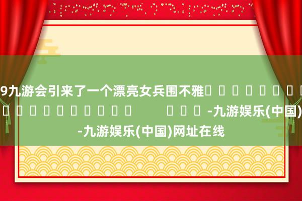 j9九游会引来了一个漂亮女兵围不雅																						        			-九游娱乐(中国)网址在线