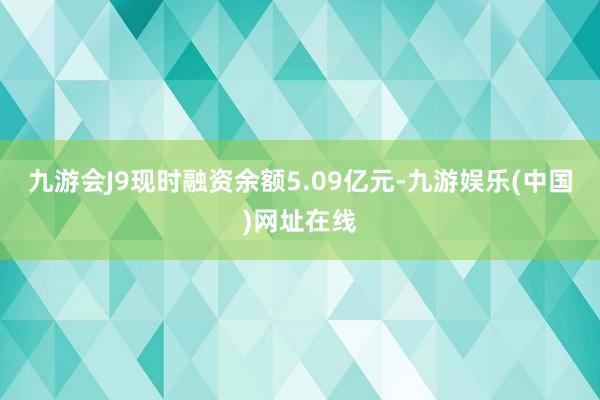 九游会J9现时融资余额5.09亿元-九游娱乐(中国)网址在线