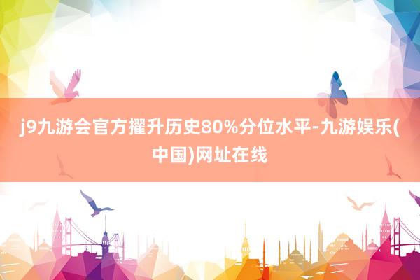 j9九游会官方擢升历史80%分位水平-九游娱乐(中国)网址在线