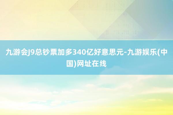 九游会J9总钞票加多340亿好意思元-九游娱乐(中国)网址在线