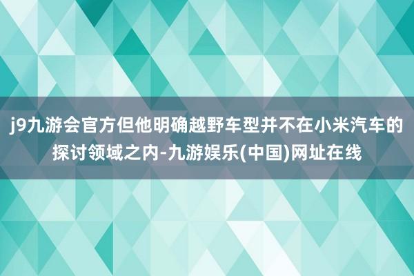 j9九游会官方但他明确越野车型并不在小米汽车的探讨领域之内-九游娱乐(中国)网址在线