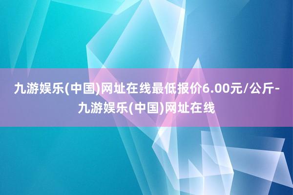 九游娱乐(中国)网址在线最低报价6.00元/公斤-九游娱乐(中国)网址在线