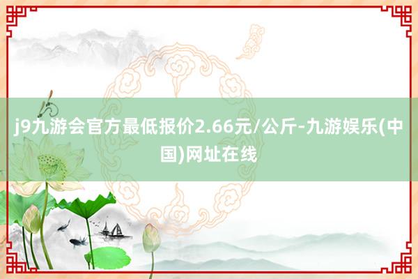 j9九游会官方最低报价2.66元/公斤-九游娱乐(中国)网址在线