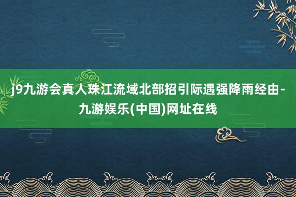 j9九游会真人珠江流域北部招引际遇强降雨经由-九游娱乐(中国)网址在线