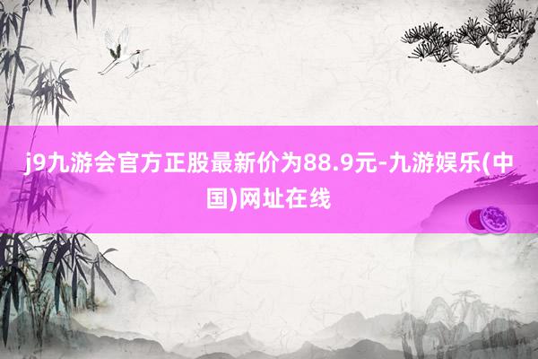 j9九游会官方正股最新价为88.9元-九游娱乐(中国)网址在线