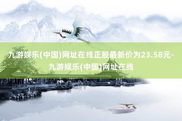 九游娱乐(中国)网址在线正股最新价为23.58元-九游娱乐(中国)网址在线