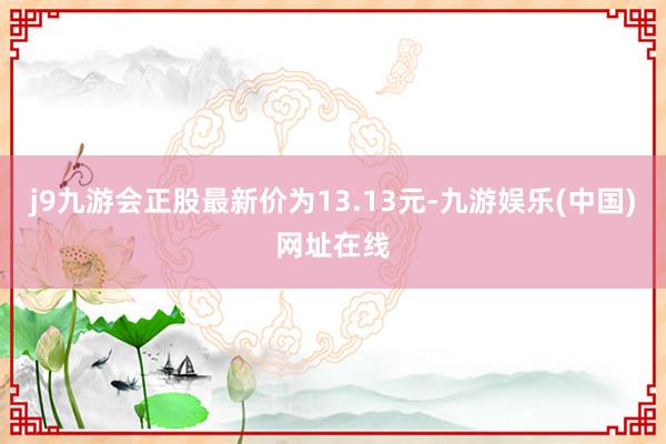 j9九游会正股最新价为13.13元-九游娱乐(中国)网址在线