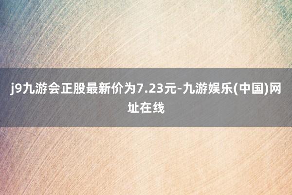 j9九游会正股最新价为7.23元-九游娱乐(中国)网址在线