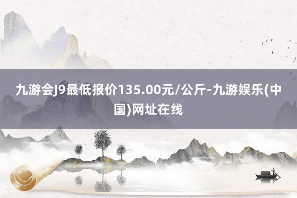 九游会J9最低报价135.00元/公斤-九游娱乐(中国)网址在线