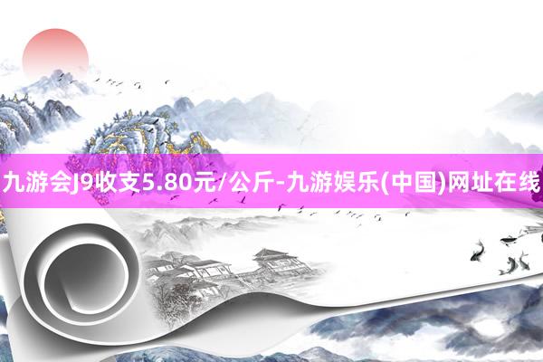 九游会J9收支5.80元/公斤-九游娱乐(中国)网址在线