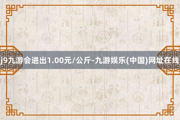 j9九游会进出1.00元/公斤-九游娱乐(中国)网址在线