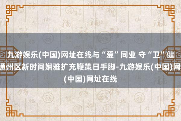 九游娱乐(中国)网址在线与“爱”同业 守“卫”健康—— 通州区新时间娴雅扩充鞭策日手脚-九游娱乐(中国)网址在线