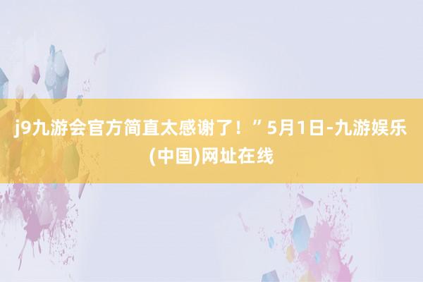 j9九游会官方简直太感谢了！”5月1日-九游娱乐(中国)网址在线