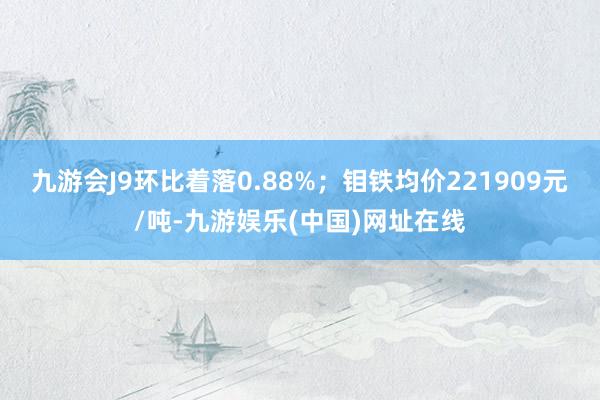 九游会J9环比着落0.88%；钼铁均价221909元/吨-九游娱乐(中国)网址在线