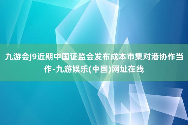 九游会J9近期中国证监会发布成本市集对港协作当作-九游娱乐(中国)网址在线