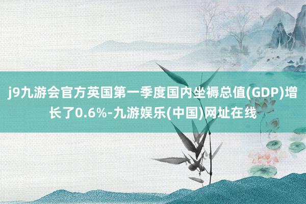 j9九游会官方英国第一季度国内坐褥总值(GDP)增长了0.6%-九游娱乐(中国)网址在线