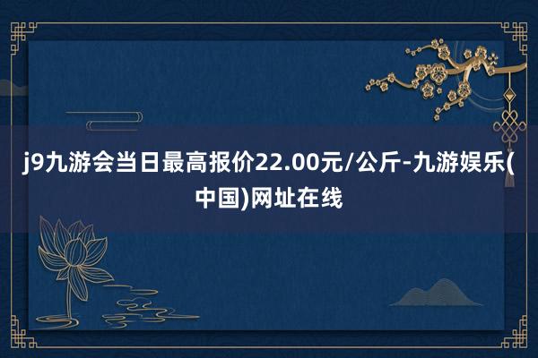 j9九游会当日最高报价22.00元/公斤-九游娱乐(中国)网址在线