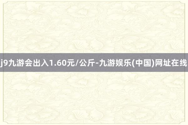 j9九游会出入1.60元/公斤-九游娱乐(中国)网址在线