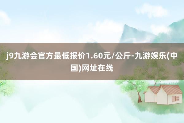 j9九游会官方最低报价1.60元/公斤-九游娱乐(中国)网址在线