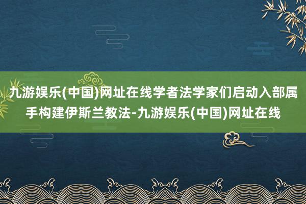 九游娱乐(中国)网址在线学者法学家们启动入部属手构建伊斯兰教法-九游娱乐(中国)网址在线