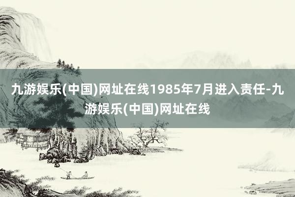 九游娱乐(中国)网址在线1985年7月进入责任-九游娱乐(中国)网址在线