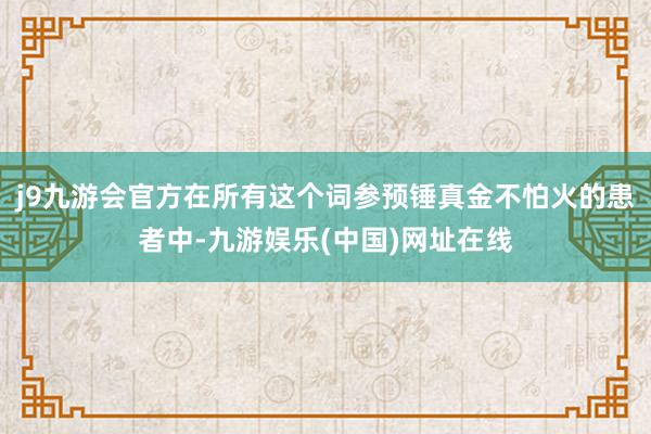 j9九游会官方在所有这个词参预锤真金不怕火的患者中-九游娱乐(中国)网址在线