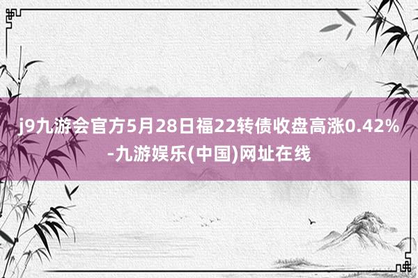 j9九游会官方5月28日福22转债收盘高涨0.42%-九游娱乐(中国)网址在线