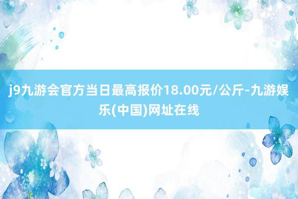 j9九游会官方当日最高报价18.00元/公斤-九游娱乐(中国)网址在线