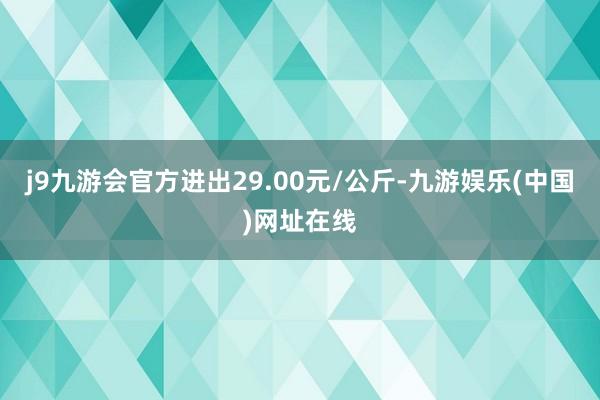 j9九游会官方进出29.00元/公斤-九游娱乐(中国)网址在线