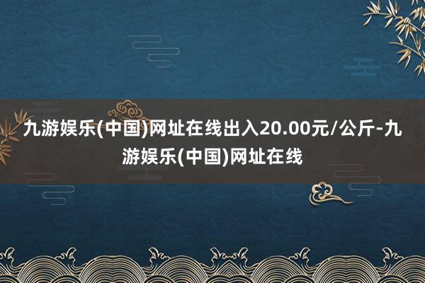 九游娱乐(中国)网址在线出入20.00元/公斤-九游娱乐(中国)网址在线