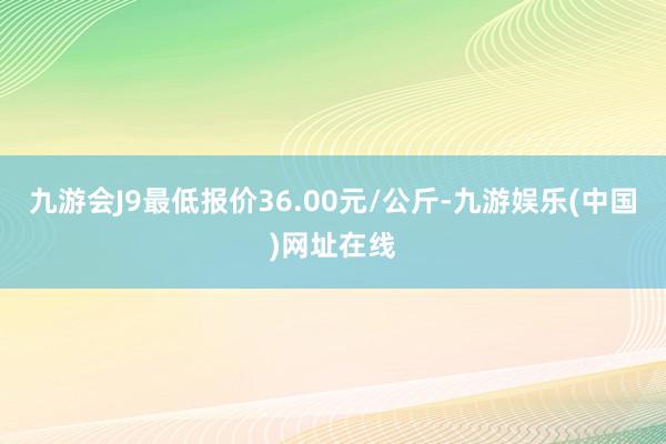 九游会J9最低报价36.00元/公斤-九游娱乐(中国)网址在线