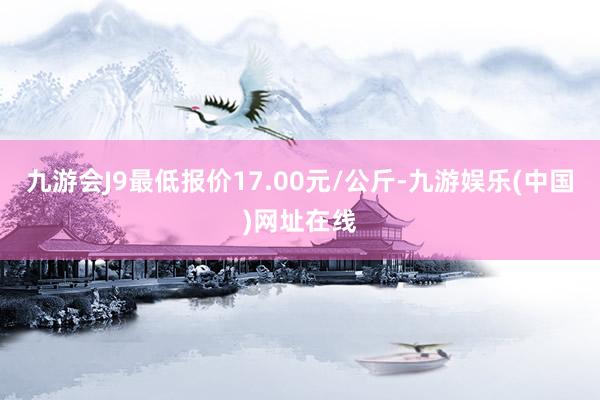 九游会J9最低报价17.00元/公斤-九游娱乐(中国)网址在线