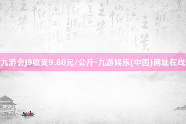 九游会J9收支9.80元/公斤-九游娱乐(中国)网址在线