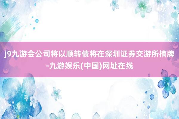 j9九游会公司将以顺转债将在深圳证券交游所摘牌-九游娱乐(中国)网址在线