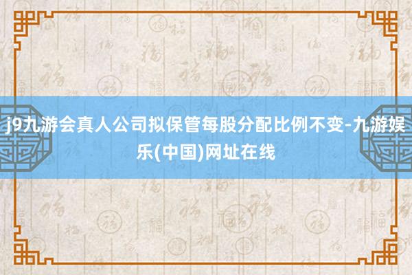 j9九游会真人公司拟保管每股分配比例不变-九游娱乐(中国)网址在线