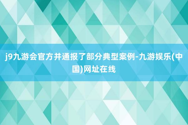 j9九游会官方并通报了部分典型案例-九游娱乐(中国)网址在线