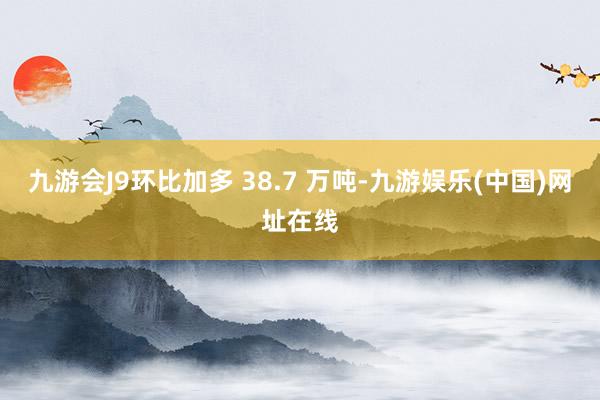 九游会J9环比加多 38.7 万吨-九游娱乐(中国)网址在线