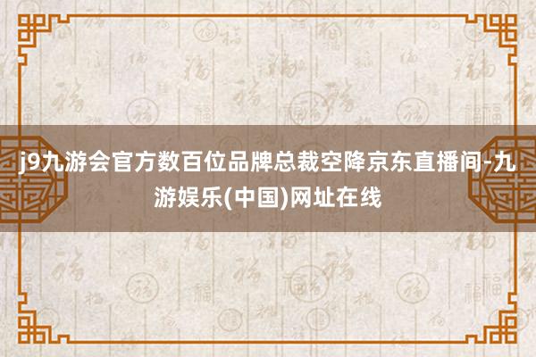 j9九游会官方数百位品牌总裁空降京东直播间-九游娱乐(中国)网址在线