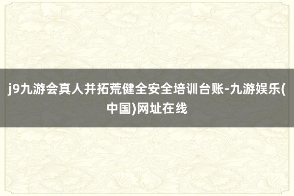 j9九游会真人并拓荒健全安全培训台账-九游娱乐(中国)网址在线