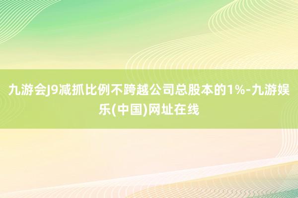 九游会J9减抓比例不跨越公司总股本的1%-九游娱乐(中国)网址在线