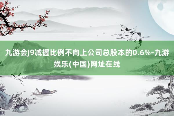 九游会J9减握比例不向上公司总股本的0.6%-九游娱乐(中国)网址在线