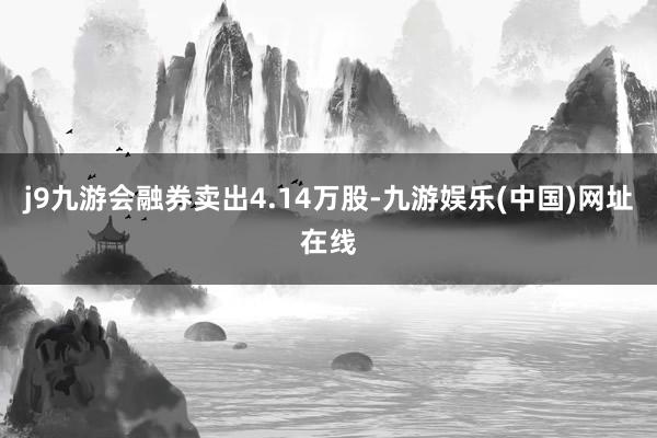 j9九游会融券卖出4.14万股-九游娱乐(中国)网址在线