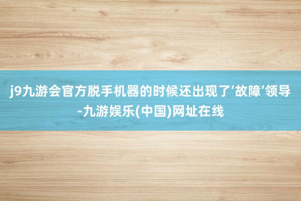 j9九游会官方脱手机器的时候还出现了‘故障’领导-九游娱乐(中国)网址在线