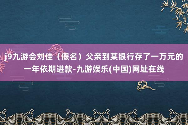 j9九游会刘佳（假名）父亲到某银行存了一万元的一年依期进款-九游娱乐(中国)网址在线