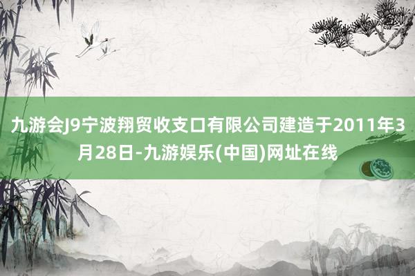 九游会J9宁波翔贸收支口有限公司建造于2011年3月28日-九游娱乐(中国)网址在线