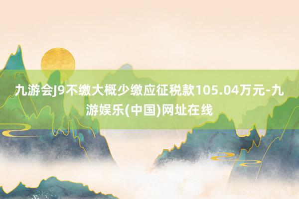 九游会J9不缴大概少缴应征税款105.04万元-九游娱乐(中国)网址在线