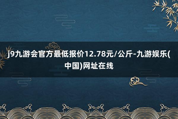 j9九游会官方最低报价12.78元/公斤-九游娱乐(中国)网址在线